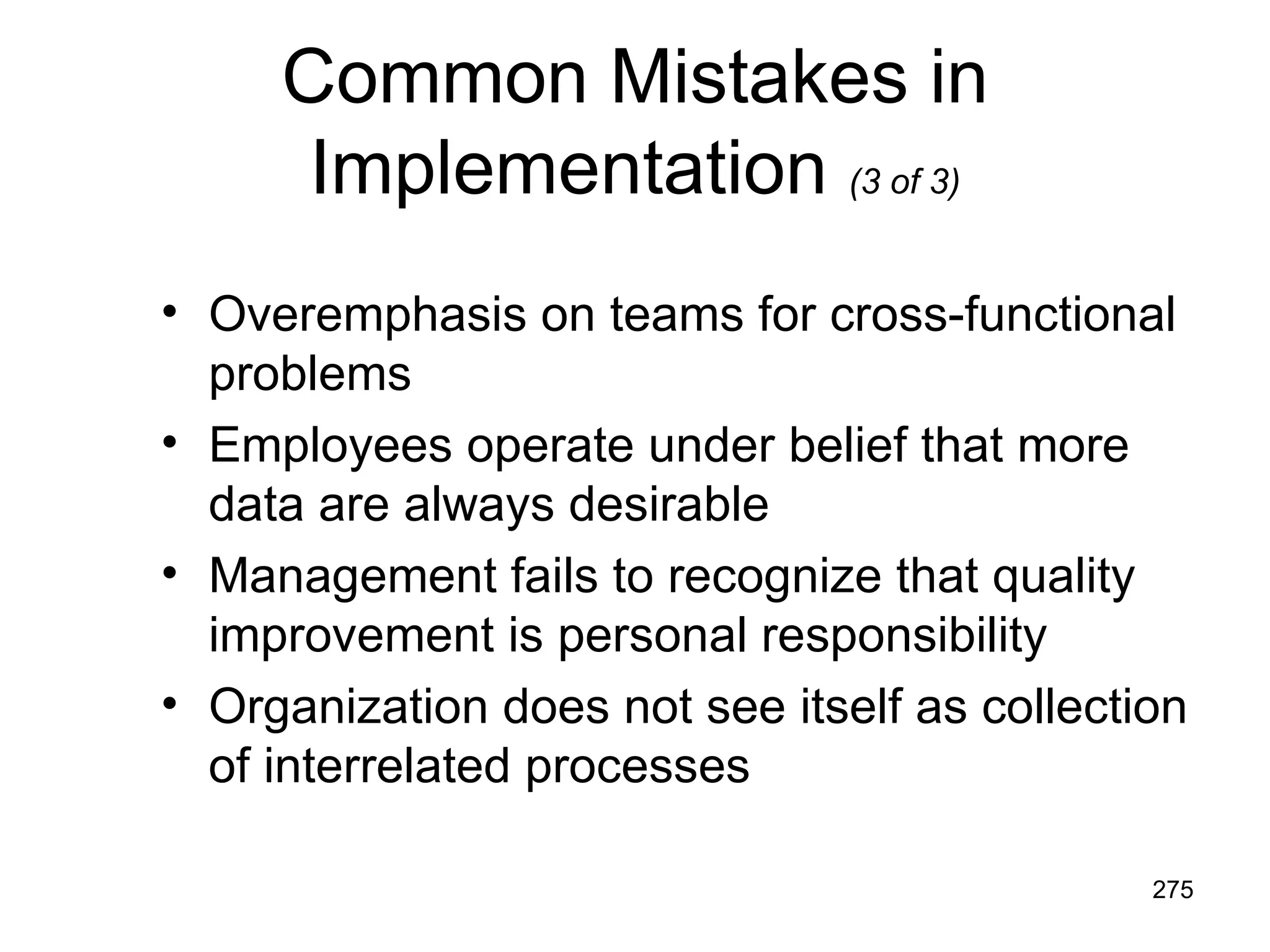 Common Mistakes in
      Implementation (3 of 3)
• Overemphasis on teams for cross-functional
  problems
• Employees operate under belief that more
  data are always desirable
• Management fails to recognize that quality
  improvement is personal responsibility
• Organization does not see itself as collection
  of interrelated processes

                                              275
 