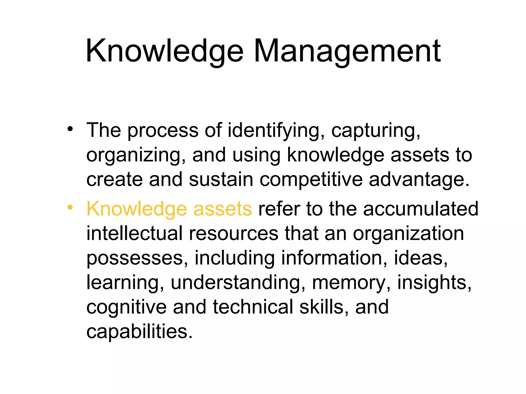 Knowledge Management

• The process of identifying, capturing,
  organizing, and using knowledge assets to
  create and sustain competitive advantage.
• Knowledge assets refer to the accumulated
  intellectual resources that an organization
  possesses, including information, ideas,
  learning, understanding, memory, insights,
  cognitive and technical skills, and
  capabilities.
 