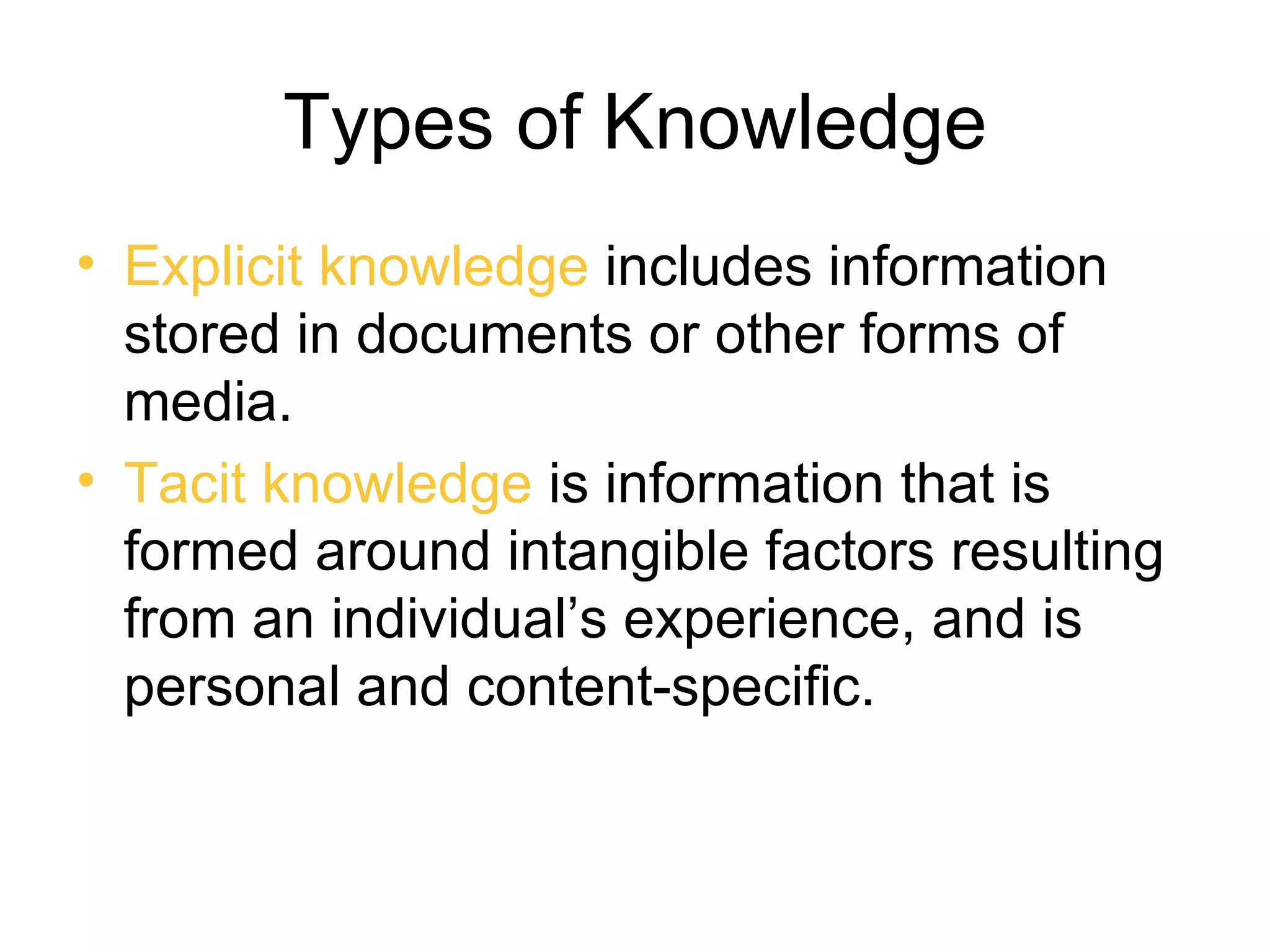 Types of Knowledge
• Explicit knowledge includes information
  stored in documents or other forms of
  media.
• Tacit knowledge is information that is
  formed around intangible factors resulting
  from an individual’s experience, and is
  personal and content-specific.
 