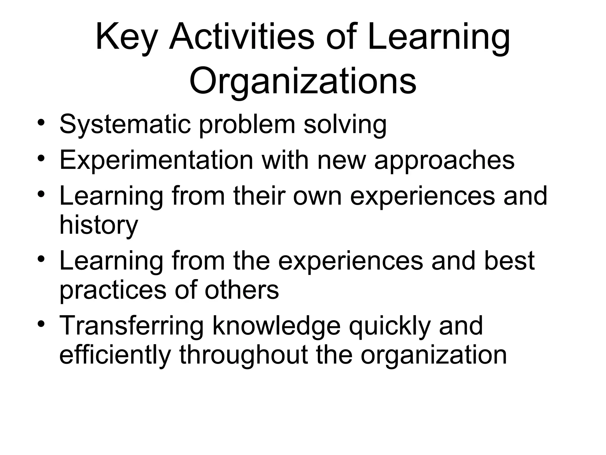 Key Activities of Learning
         Organizations
• Systematic problem solving
• Experimentation with new approaches
• Learning from their own experiences and
  history
• Learning from the experiences and best
  practices of others
• Transferring knowledge quickly and
  efficiently throughout the organization
 