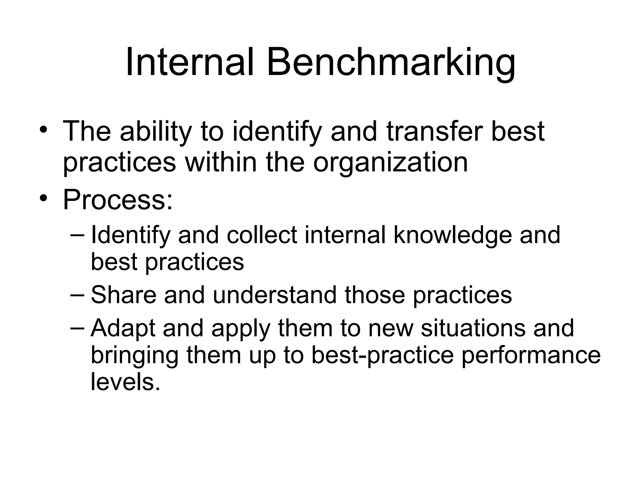 Internal Benchmarking
• The ability to identify and transfer best
  practices within the organization
• Process:
  – Identify and collect internal knowledge and
    best practices
  – Share and understand those practices
  – Adapt and apply them to new situations and
    bringing them up to best-practice performance
    levels.
 