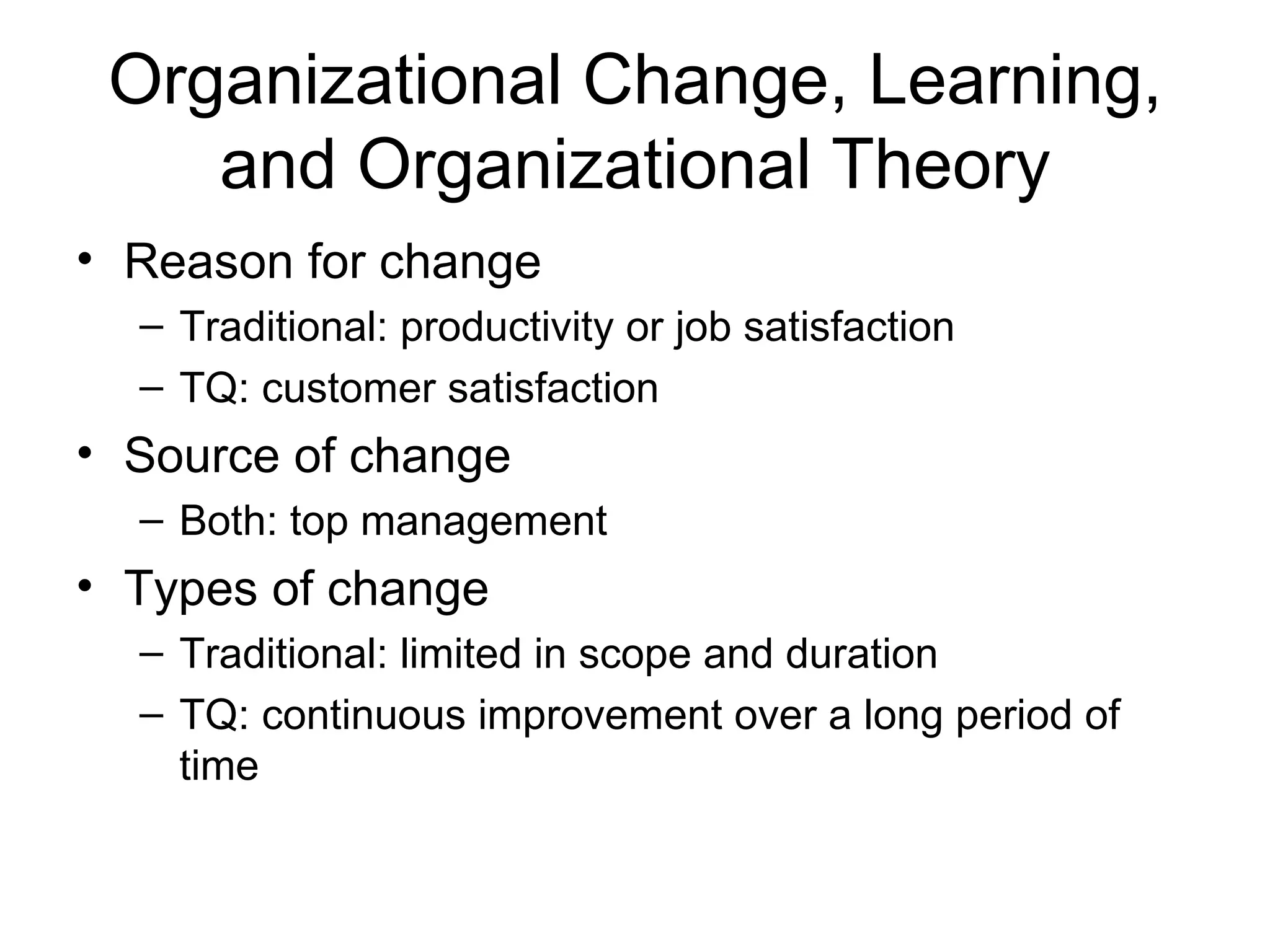 Organizational Change, Learning,
    and Organizational Theory
• Reason for change
  – Traditional: productivity or job satisfaction
  – TQ: customer satisfaction
• Source of change
  – Both: top management
• Types of change
  – Traditional: limited in scope and duration
  – TQ: continuous improvement over a long period of
    time
 