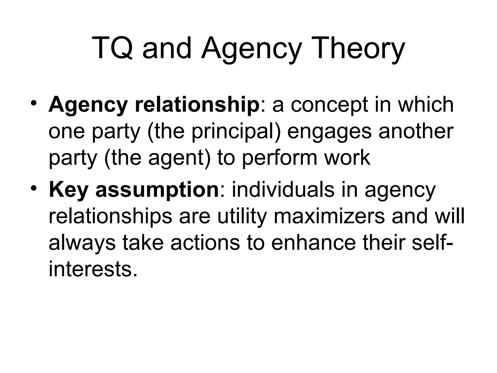 TQ and Agency Theory
• Agency relationship: a concept in which
  one party (the principal) engages another
  party (the agent) to perform work
• Key assumption: individuals in agency
  relationships are utility maximizers and will
  always take actions to enhance their self-
  interests.
 