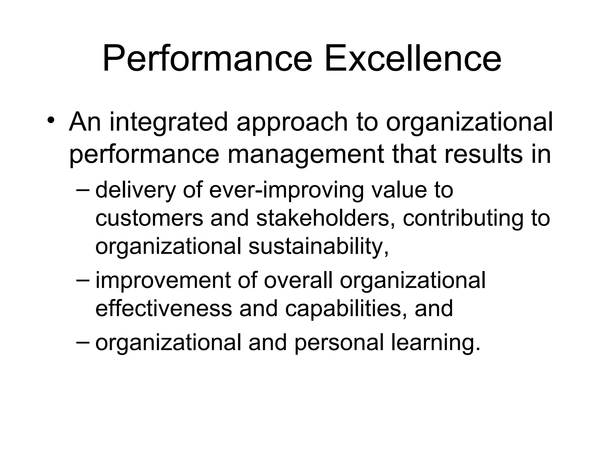 Performance Excellence
• An integrated approach to organizational
  performance management that results in
  – delivery of ever-improving value to
    customers and stakeholders, contributing to
    organizational sustainability,
  – improvement of overall organizational
    effectiveness and capabilities, and
  – organizational and personal learning.
 