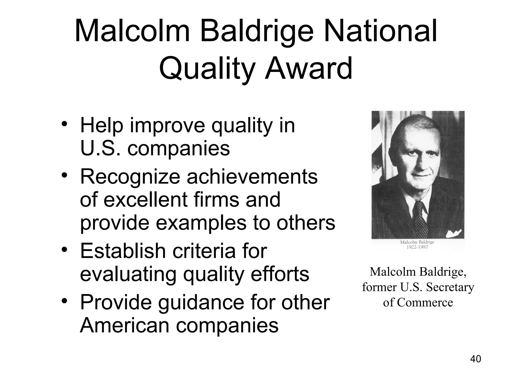 Malcolm Baldrige National
      Quality Award
• Help improve quality in
  U.S. companies
• Recognize achievements
  of excellent firms and
  provide examples to others
• Establish criteria for
  evaluating quality efforts     Malcolm Baldrige,
                               former U.S. Secretary
• Provide guidance for other       of Commerce

  American companies
                                                   40
 