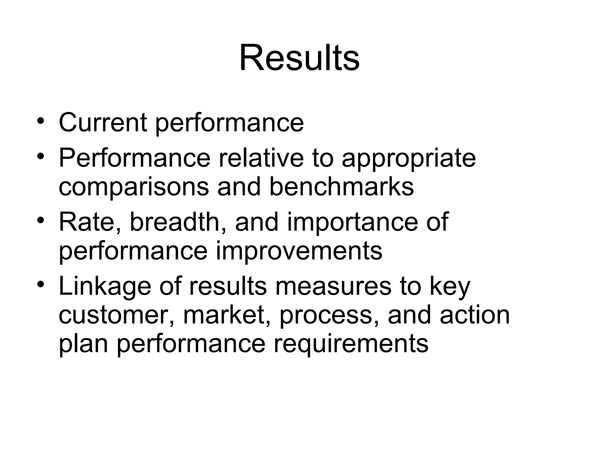 Results
• Current performance
• Performance relative to appropriate
  comparisons and benchmarks
• Rate, breadth, and importance of
  performance improvements
• Linkage of results measures to key
  customer, market, process, and action
  plan performance requirements
 