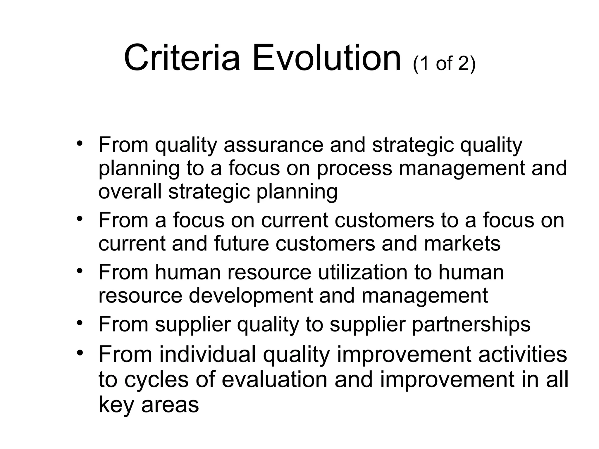 Criteria Evolution (1 of 2)

• From quality assurance and strategic quality
  planning to a focus on process management and
  overall strategic planning
• From a focus on current customers to a focus on
  current and future customers and markets
• From human resource utilization to human
  resource development and management
• From supplier quality to supplier partnerships
• From individual quality improvement activities
  to cycles of evaluation and improvement in all
  key areas
 