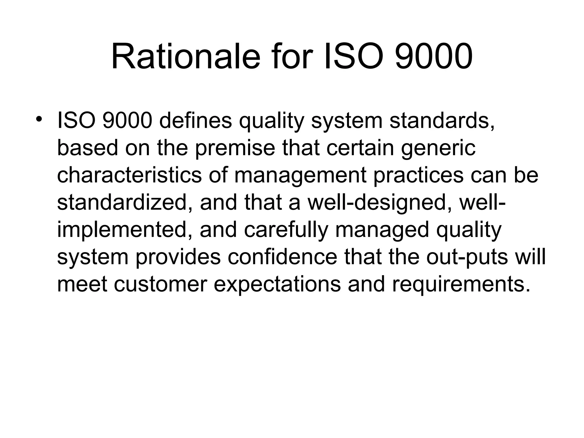 Rationale for ISO 9000
• ISO 9000 defines quality system standards,
  based on the premise that certain generic
  characteristics of management practices can be
  standardized, and that a well-designed, well-
  implemented, and carefully managed quality
  system provides confidence that the out-puts will
  meet customer expectations and requirements.
 