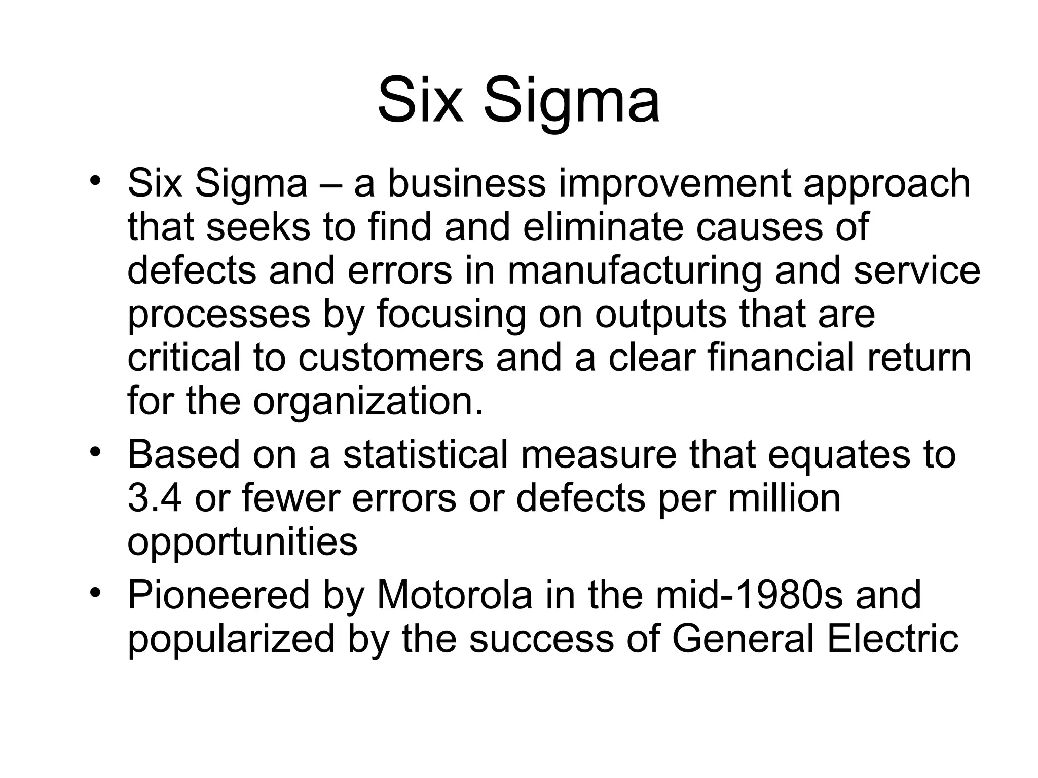 Six Sigma
• Six Sigma – a business improvement approach
  that seeks to find and eliminate causes of
  defects and errors in manufacturing and service
  processes by focusing on outputs that are
  critical to customers and a clear financial return
  for the organization.
• Based on a statistical measure that equates to
  3.4 or fewer errors or defects per million
  opportunities
• Pioneered by Motorola in the mid-1980s and
  popularized by the success of General Electric
 