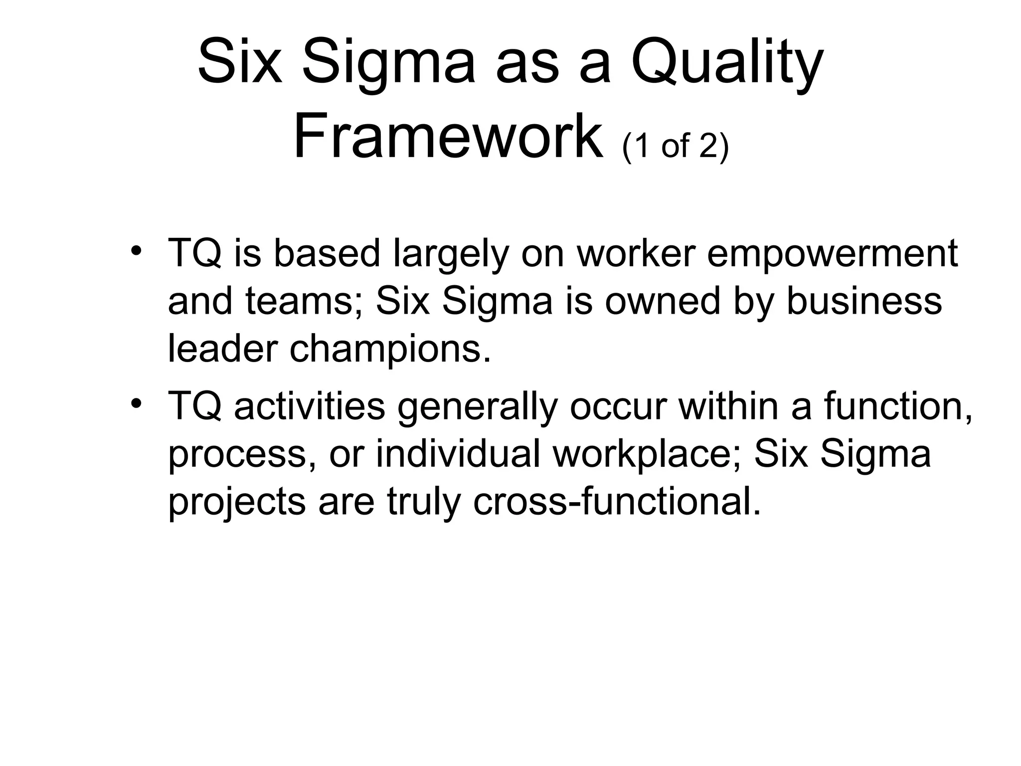 Six Sigma as a Quality
      Framework (1 of 2)
• TQ is based largely on worker empowerment
  and teams; Six Sigma is owned by business
  leader champions.
• TQ activities generally occur within a function,
  process, or individual workplace; Six Sigma
  projects are truly cross-functional.
 