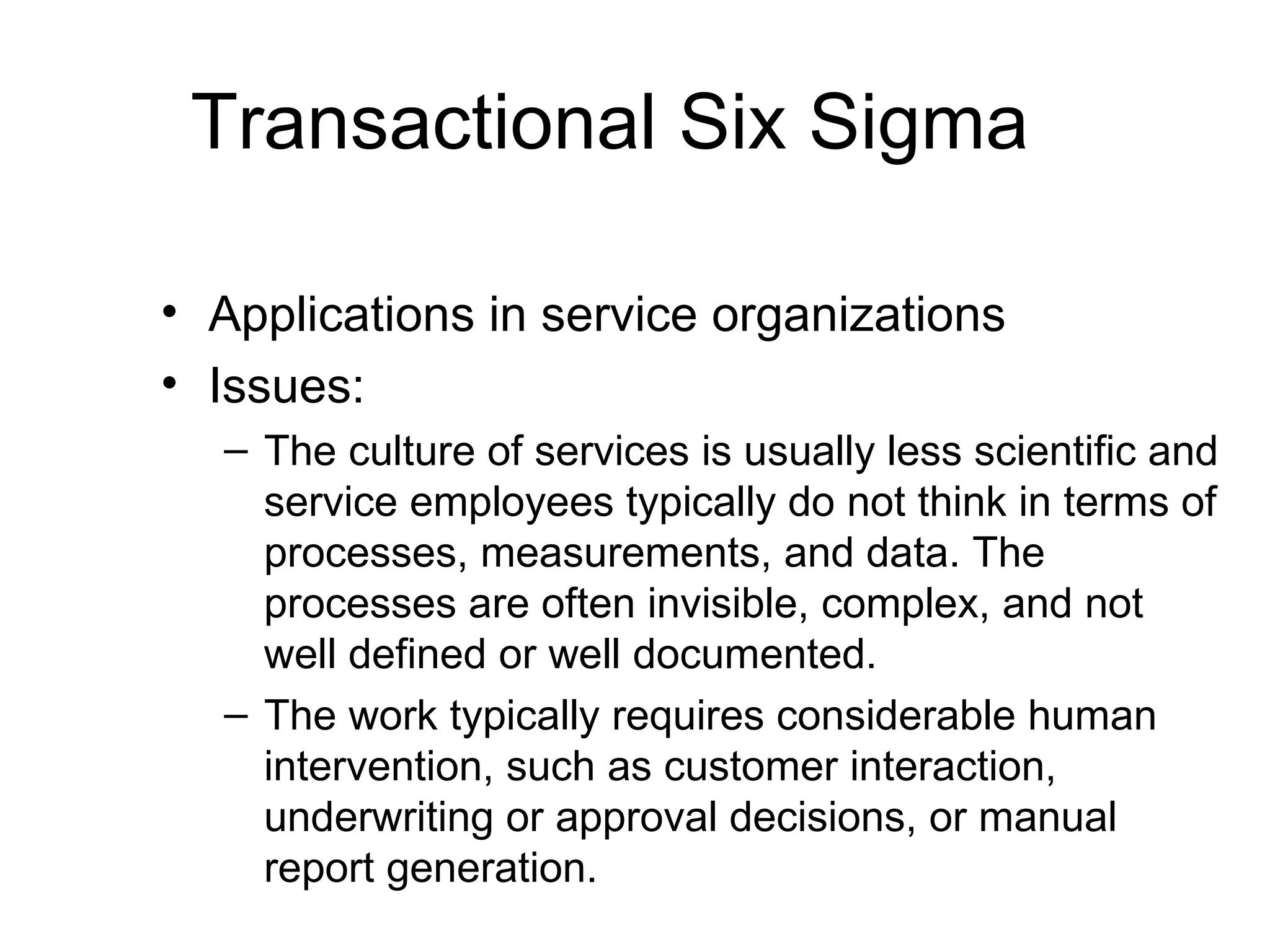 Transactional Six Sigma

• Applications in service organizations
• Issues:
  – The culture of services is usually less scientific and
    service employees typically do not think in terms of
    processes, measurements, and data. The
    processes are often invisible, complex, and not
    well defined or well documented.
  – The work typically requires considerable human
    intervention, such as customer interaction,
    underwriting or approval decisions, or manual
    report generation.
 