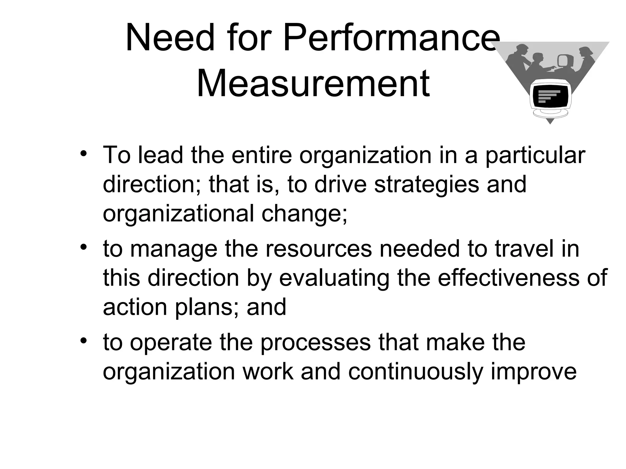 Need for Performance
       Measurement
• To lead the entire organization in a particular
  direction; that is, to drive strategies and
  organizational change;
• to manage the resources needed to travel in
  this direction by evaluating the effectiveness of
  action plans; and
• to operate the processes that make the
  organization work and continuously improve
 