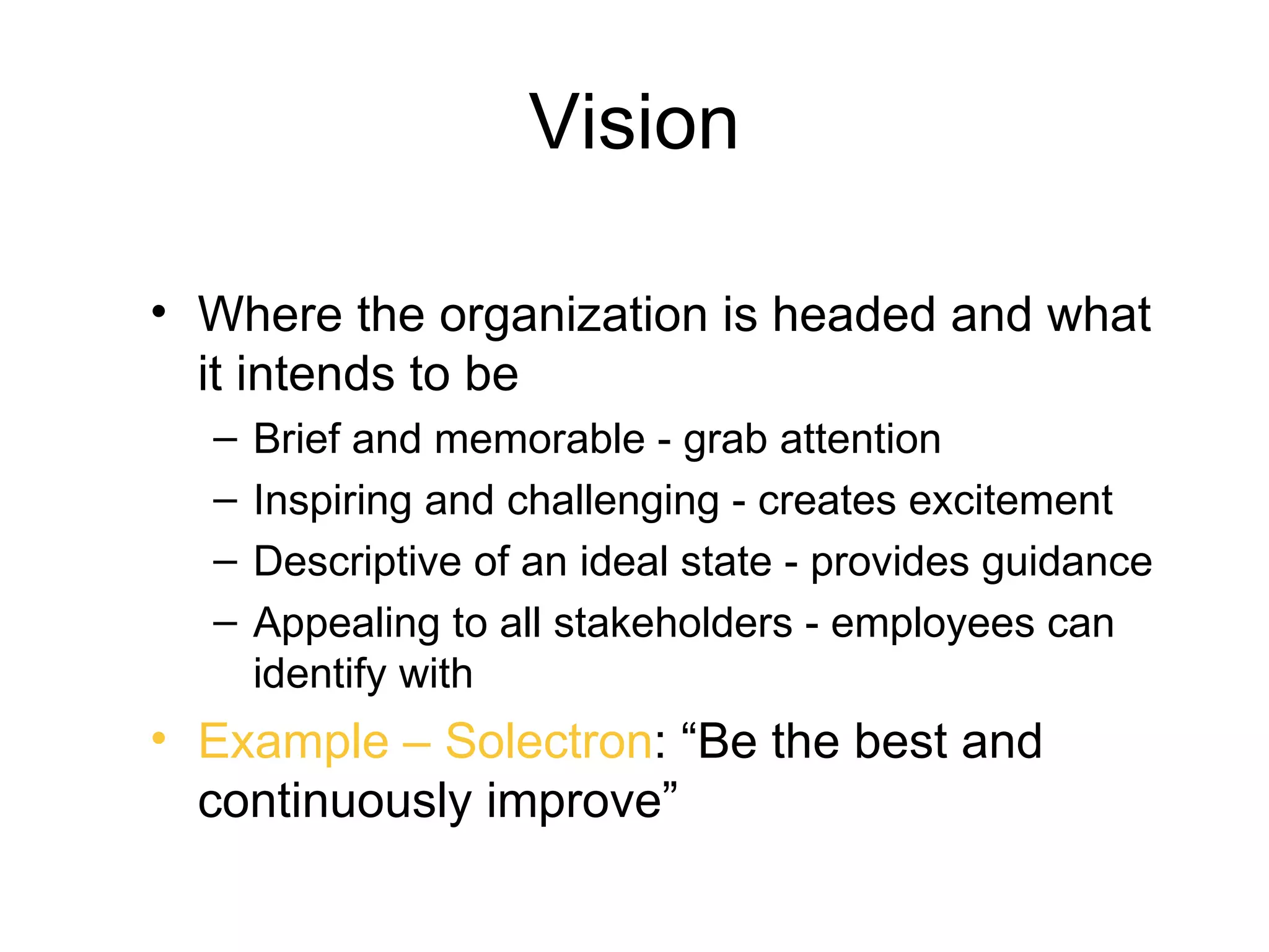 Vision

• Where the organization is headed and what
  it intends to be
  –   Brief and memorable - grab attention
  –   Inspiring and challenging - creates excitement
  –   Descriptive of an ideal state - provides guidance
  –   Appealing to all stakeholders - employees can
      identify with
• Example – Solectron: “Be the best and
  continuously improve”
 