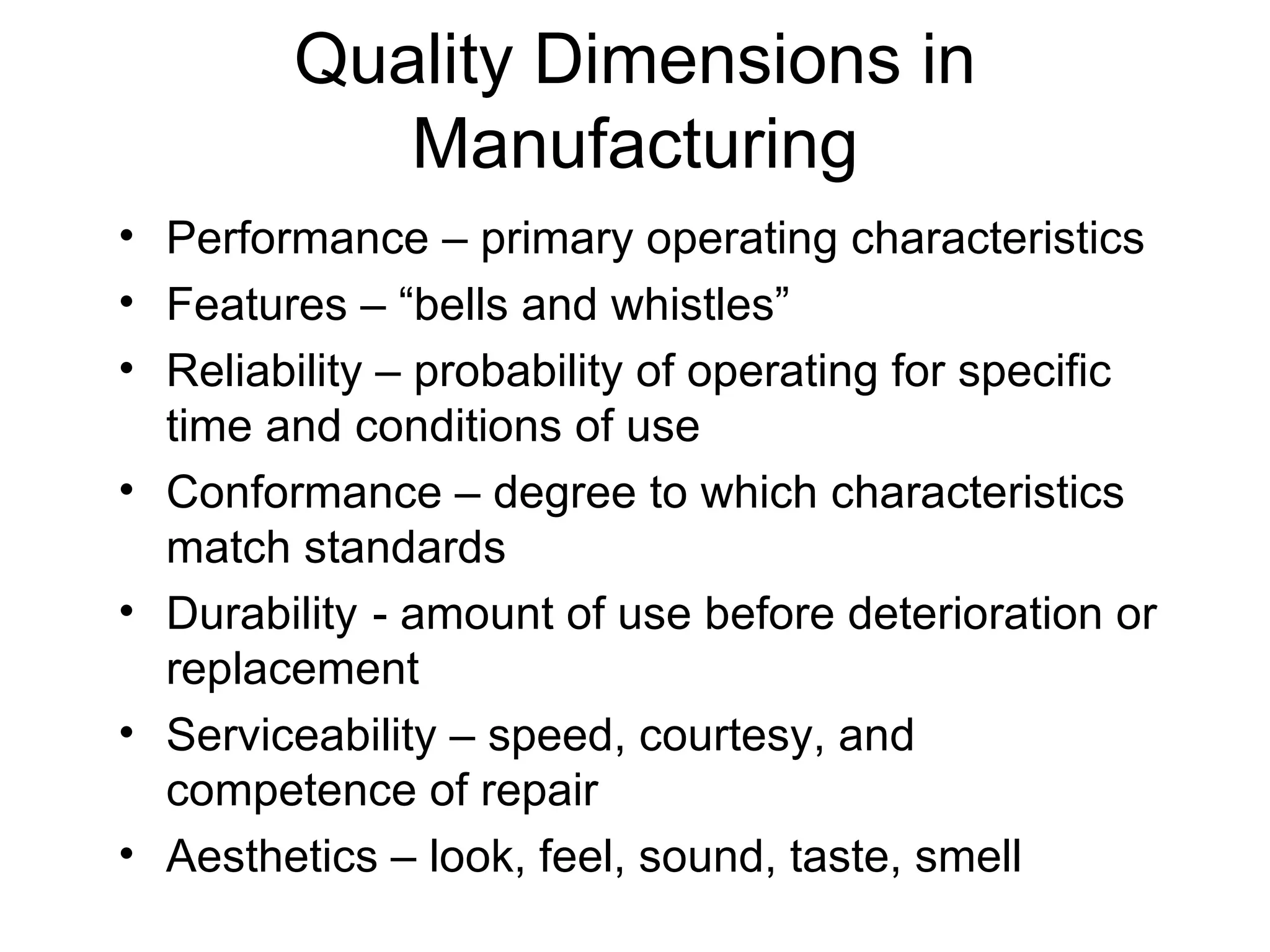 Quality Dimensions in
           Manufacturing
• Performance – primary operating characteristics
• Features – “bells and whistles”
• Reliability – probability of operating for specific
  time and conditions of use
• Conformance – degree to which characteristics
  match standards
• Durability - amount of use before deterioration or
  replacement
• Serviceability – speed, courtesy, and
  competence of repair
• Aesthetics – look, feel, sound, taste, smell
 