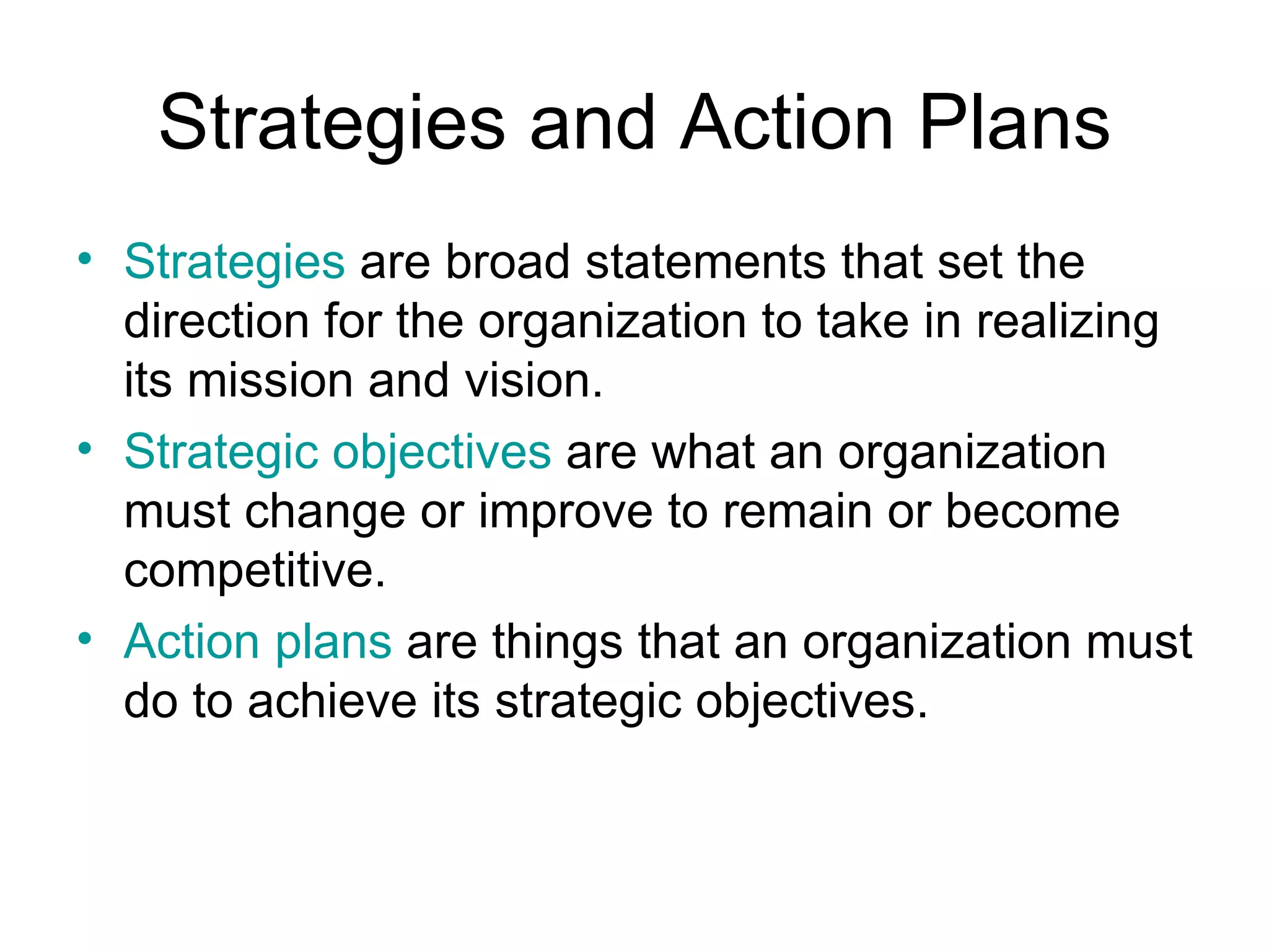 Strategies and Action Plans
• Strategies are broad statements that set the
  direction for the organization to take in realizing
  its mission and vision.
• Strategic objectives are what an organization
  must change or improve to remain or become
  competitive.
• Action plans are things that an organization must
  do to achieve its strategic objectives.
 