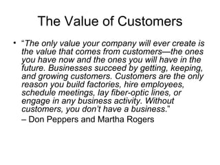 The Value of Customers
• “The only value your company will ever create is
  the value that comes from customers—the ones
  you have now and the ones you will have in the
  future. Businesses succeed by getting, keeping,
  and growing customers. Customers are the only
  reason you build factories, hire employees,
  schedule meetings, lay fiber-optic lines, or
  engage in any business activity. Without
  customers, you don’t have a business.”
  – Don Peppers and Martha Rogers
 