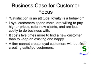 Business Case for Customer
              Focus
• “Satisfaction is an attitude; loyalty is a behavior”
• Loyal customers spend more, are willing to pay
  higher prices, refer new clients, and are less
  costly to do business with.
• It costs five times more to find a new customer
  than to keep an existing one happy.
• A firm cannot create loyal customers without first
  creating satisfied customers.



                                                    103
 