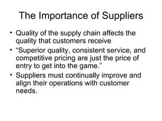 The Importance of Suppliers
• Quality of the supply chain affects the
  quality that customers receive
• “Superior quality, consistent service, and
  competitive pricing are just the price of
  entry to get into the game.”
• Suppliers must continually improve and
  align their operations with customer
  needs.
 
