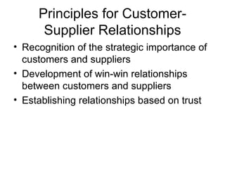 Principles for Customer-
      Supplier Relationships
• Recognition of the strategic importance of
  customers and suppliers
• Development of win-win relationships
  between customers and suppliers
• Establishing relationships based on trust
 