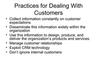 Practices for Dealing With
            Customers
• Collect information constantly on customer
  expectations
• Disseminate this information widely within the
  organization
• Use this information to design, produce, and
  deliver the organization’s products and services.
• Manage customer relationships
• Exploit CRM technology
• Don’t ignore internal customers
 