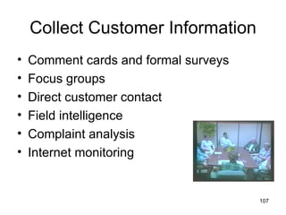 Collect Customer Information
•   Comment cards and formal surveys
•   Focus groups
•   Direct customer contact
•   Field intelligence
•   Complaint analysis
•   Internet monitoring


                                       107
 