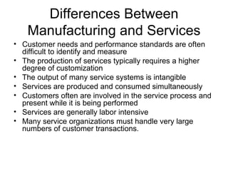 Differences Between
   Manufacturing and Services
• Customer needs and performance standards are often
  difficult to identify and measure
• The production of services typically requires a higher
  degree of customization
• The output of many service systems is intangible
• Services are produced and consumed simultaneously
• Customers often are involved in the service process and
  present while it is being performed
• Services are generally labor intensive
• Many service organizations must handle very large
  numbers of customer transactions.
 