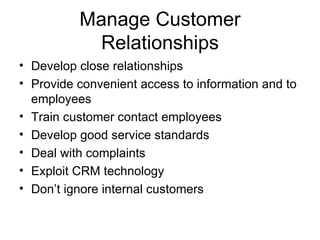 Manage Customer
           Relationships
• Develop close relationships
• Provide convenient access to information and to
  employees
• Train customer contact employees
• Develop good service standards
• Deal with complaints
• Exploit CRM technology
• Don’t ignore internal customers
 