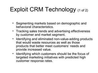 Exploit CRM Technology (1 of 2)

• Segmenting markets based on demographic and
  behavioral characteristics.
• Tracking sales trends and advertising effectiveness
  by customer and market segment.
• Identifying and eliminated non-value-adding products
  that would waste resources as well as those
  products that better meet customers’ needs and
  provide increased value.
• Identifying which customers should be the focus of
  targeted marketing initiatives with predicted high
  customer response rates.
 