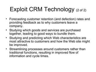 Exploit CRM Technology (2 of 2)
• Forecasting customer retention (and defection) rates and
  providing feedback as to why customers leave a
  company.
• Studying which goods and services are purchased
  together, leading to good ways to bundle them.
• Studying and predicting which Web characteristics are
  most attractive to customers and how the Web site might
  be improved.
• Streamlining processes around customers rather than
  traditional functions, resulting in improved flow of
  information and cycle times.
 