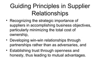 Guiding Principles in Supplier
         Relationships
• Recognizing the strategic importance of
  suppliers in accomplishing business objectives,
  particularly minimizing the total cost of
  ownership,
• Developing win-win relationships through
  partnerships rather than as adversaries, and
• Establishing trust through openness and
  honesty, thus leading to mutual advantages.
 