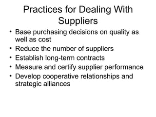 Practices for Dealing With
            Suppliers
• Base purchasing decisions on quality as
  well as cost
• Reduce the number of suppliers
• Establish long-term contracts
• Measure and certify supplier performance
• Develop cooperative relationships and
  strategic alliances
 