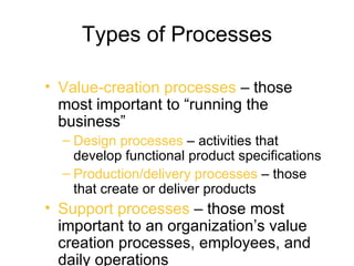 Types of Processes

• Value-creation processes – those
  most important to “running the
  business”
  – Design processes – activities that
    develop functional product specifications
  – Production/delivery processes – those
    that create or deliver products
• Support processes – those most
  important to an organization’s value
  creation processes, employees, and
  daily operations
 