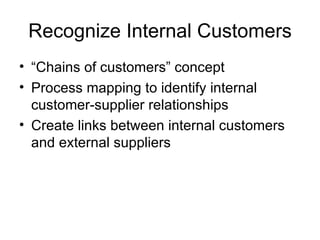 Recognize Internal Customers
• “Chains of customers” concept
• Process mapping to identify internal
  customer-supplier relationships
• Create links between internal customers
  and external suppliers
 