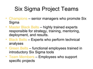 Six Sigma Project Teams
• Champions – senior managers who promote Six
  Sigma
• Master Black Belts – highly trained experts
  responsible for strategy, training, mentoring,
  deployment, and results.
• Black Belts – Experts who perform technical
  analyses
• Green Belts – functional employees trained in
  introductory Six Sigma tools
• Team Members – Employees who support
  specific projects
 