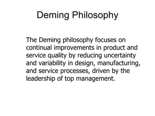 Deming Philosophy

The Deming philosophy focuses on
continual improvements in product and
service quality by reducing uncertainty
and variability in design, manufacturing,
and service processes, driven by the
leadership of top management.
 