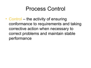 Process Control
• Control – the activity of ensuring
  conformance to requirements and taking
  corrective action when necessary to
  correct problems and maintain stable
  performance
 