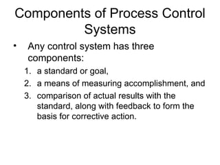 Components of Process Control
         Systems
•   Any control system has three
    components:
    1. a standard or goal,
    2. a means of measuring accomplishment, and
    3. comparison of actual results with the
       standard, along with feedback to form the
       basis for corrective action.
 