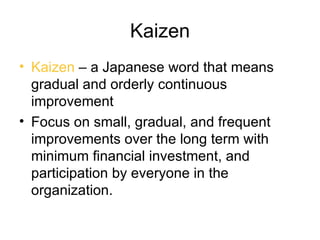 Kaizen
• Kaizen – a Japanese word that means
  gradual and orderly continuous
  improvement
• Focus on small, gradual, and frequent
  improvements over the long term with
  minimum financial investment, and
  participation by everyone in the
  organization.
 
