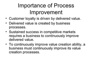 Importance of Process
           Improvement
• Customer loyalty is driven by delivered value.
• Delivered value is created by business
  processes.
• Sustained success in competitive markets
  requires a business to continuously improve
  delivered value.
• To continuously improve value creation ability, a
  business must continuously improve its value
  creation processes.
 