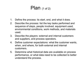 Plan (1 of 2)

1.   Define the process: its start, end, and what it does.
2.   Describe the process: list the key tasks performed and
     sequence of steps, people involved, equipment used,
     environmental conditions, work methods, and materials
     used.
3.   Describe the players: external and internal customers
     and suppliers, and process operators.
4.   Define customer expectations: what the customer wants,
     when, and where, for both external and internal
     customers.
5.   Determine what historical data are available on process
     performance, or what data need to be collected to better
     understand the process.
 