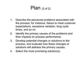 Plan (2 of 2)

1.   Describe the perceived problems associated with
     the process; for instance, failure to meet customer
     expectations, excessive variation, long cycle
     times, and so on.
2.   Identify the primary causes of the problems and
     their impacts on process performance.
3.   Develop potential changes or solutions to the
     process, and evaluate how these changes or
     solutions will address the primary causes.
4.   Select the most promising solution(s).
 
