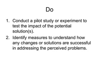 Do
1. Conduct a pilot study or experiment to
   test the impact of the potential
   solution(s).
2. Identify measures to understand how
   any changes or solutions are successful
   in addressing the perceived problems.
 