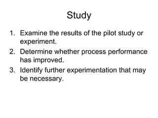 Study
1. Examine the results of the pilot study or
   experiment.
2. Determine whether process performance
   has improved.
3. Identify further experimentation that may
   be necessary.
 