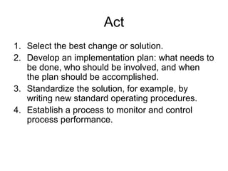 Act
1. Select the best change or solution.
2. Develop an implementation plan: what needs to
   be done, who should be involved, and when
   the plan should be accomplished.
3. Standardize the solution, for example, by
   writing new standard operating procedures.
4. Establish a process to monitor and control
   process performance.
 