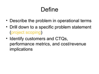 Define
• Describe the problem in operational terms
• Drill down to a specific problem statement
  (project scoping)
• Identify customers and CTQs,
  performance metrics, and cost/revenue
  implications
 