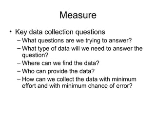 Measure
• Key data collection questions
  – What questions are we trying to answer?
  – What type of data will we need to answer the
    question?
  – Where can we find the data?
  – Who can provide the data?
  – How can we collect the data with minimum
    effort and with minimum chance of error?
 