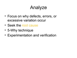 Analyze
• Focus on why defects, errors, or
  excessive variation occur
• Seek the root cause
• 5-Why technique
• Experimentation and verification
 