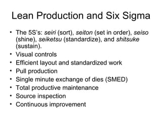 Lean Production and Six Sigma
• The 5S’s: seiri (sort), seiton (set in order), seiso
  (shine), seiketsu (standardize), and shitsuke
  (sustain).
• Visual controls
• Efficient layout and standardized work
• Pull production
• Single minute exchange of dies (SMED)
• Total productive maintenance
• Source inspection
• Continuous improvement
 