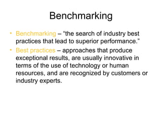Benchmarking
• Benchmarking – “the search of industry best
  practices that lead to superior performance.”
• Best practices – approaches that produce
  exceptional results, are usually innovative in
  terms of the use of technology or human
  resources, and are recognized by customers or
  industry experts.
 