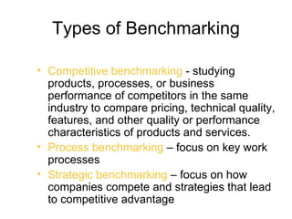 Types of Benchmarking

• Competitive benchmarking - studying
  products, processes, or business
  performance of competitors in the same
  industry to compare pricing, technical quality,
  features, and other quality or performance
  characteristics of products and services.
• Process benchmarking – focus on key work
  processes
• Strategic benchmarking – focus on how
  companies compete and strategies that lead
  to competitive advantage
 